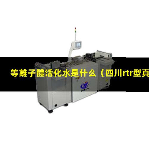 等離子體活化水是什么（四川rtr型真空等離子體噴涂設(shè)備報(bào)價(jià)）